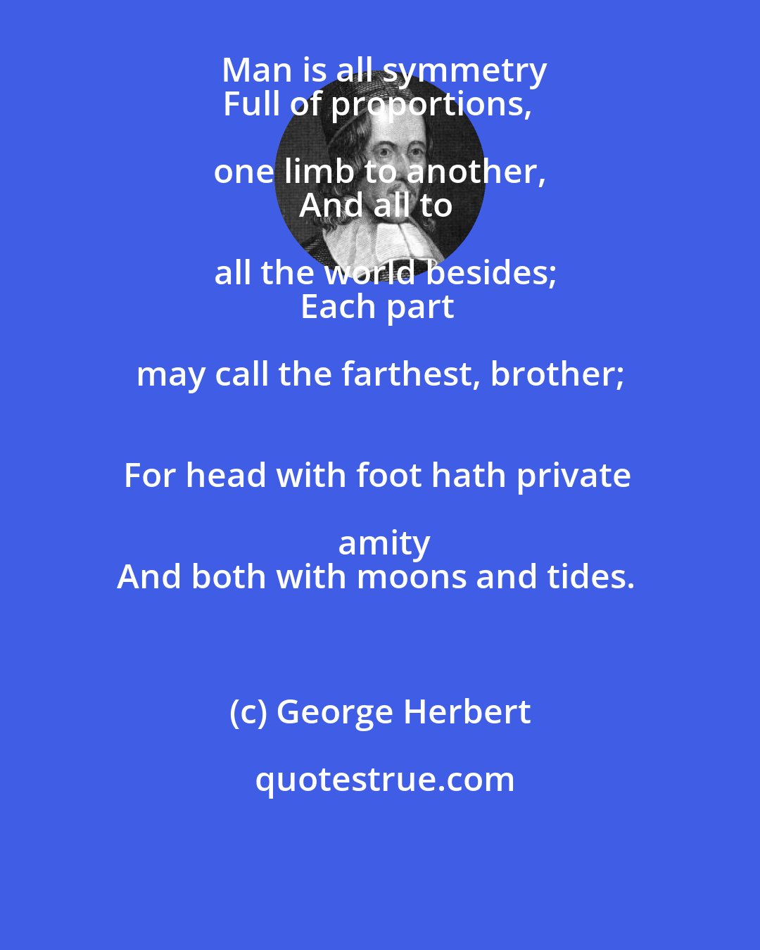George Herbert: Man is all symmetry
Full of proportions, one limb to another, 
And all to all the world besides;
Each part may call the farthest, brother; 
For head with foot hath private amity
And both with moons and tides.
