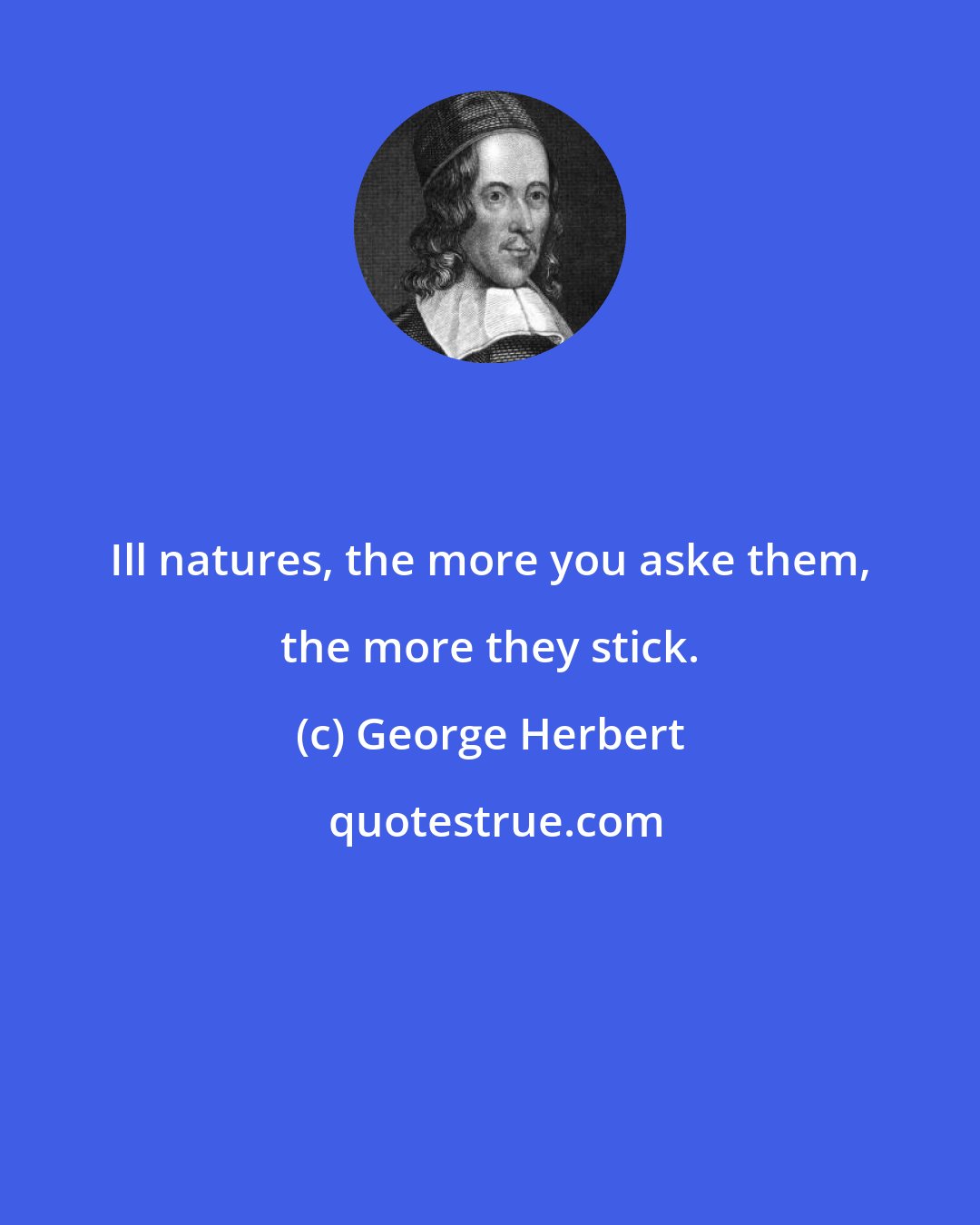 George Herbert: Ill natures, the more you aske them, the more they stick.