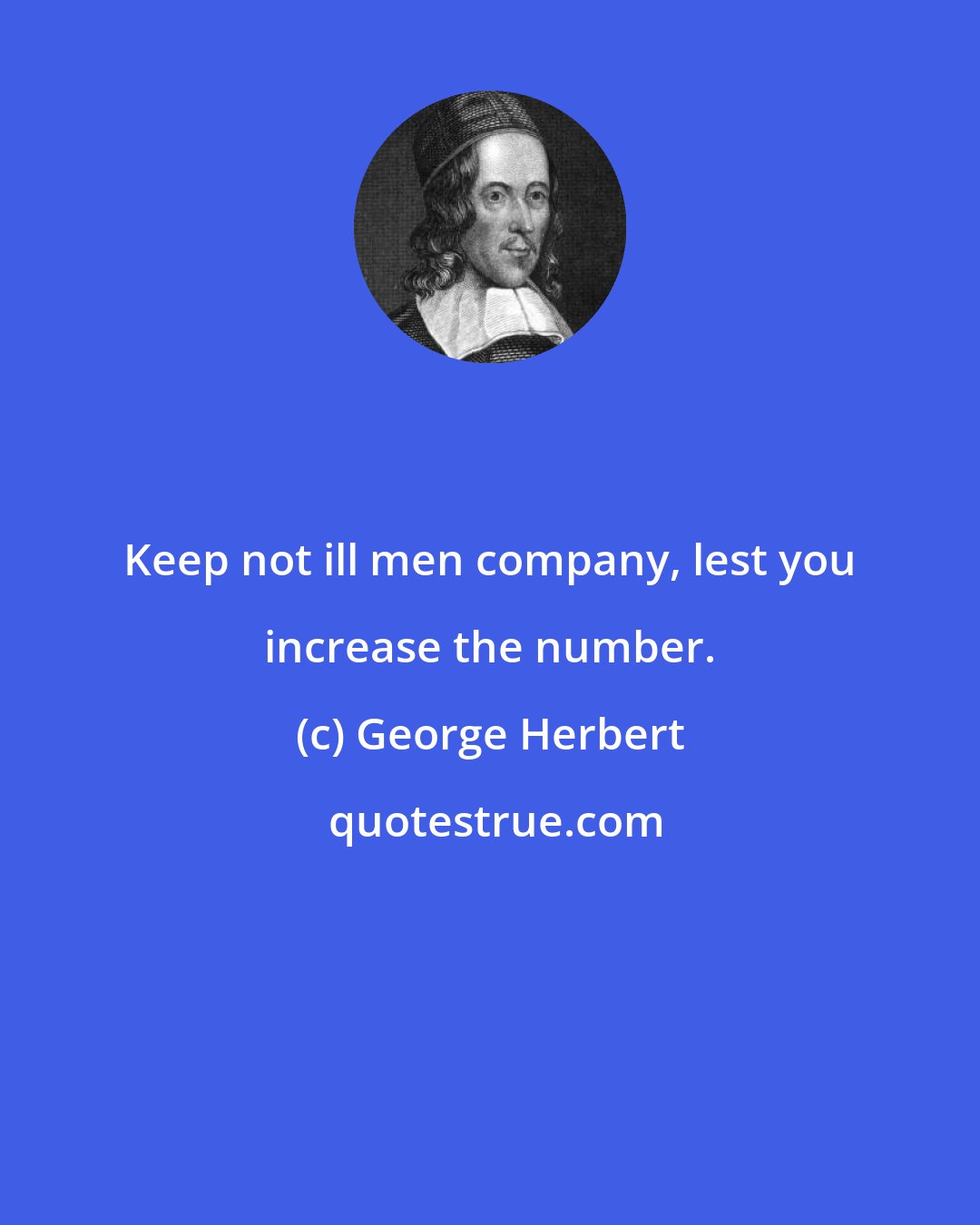 George Herbert: Keep not ill men company, lest you increase the number.