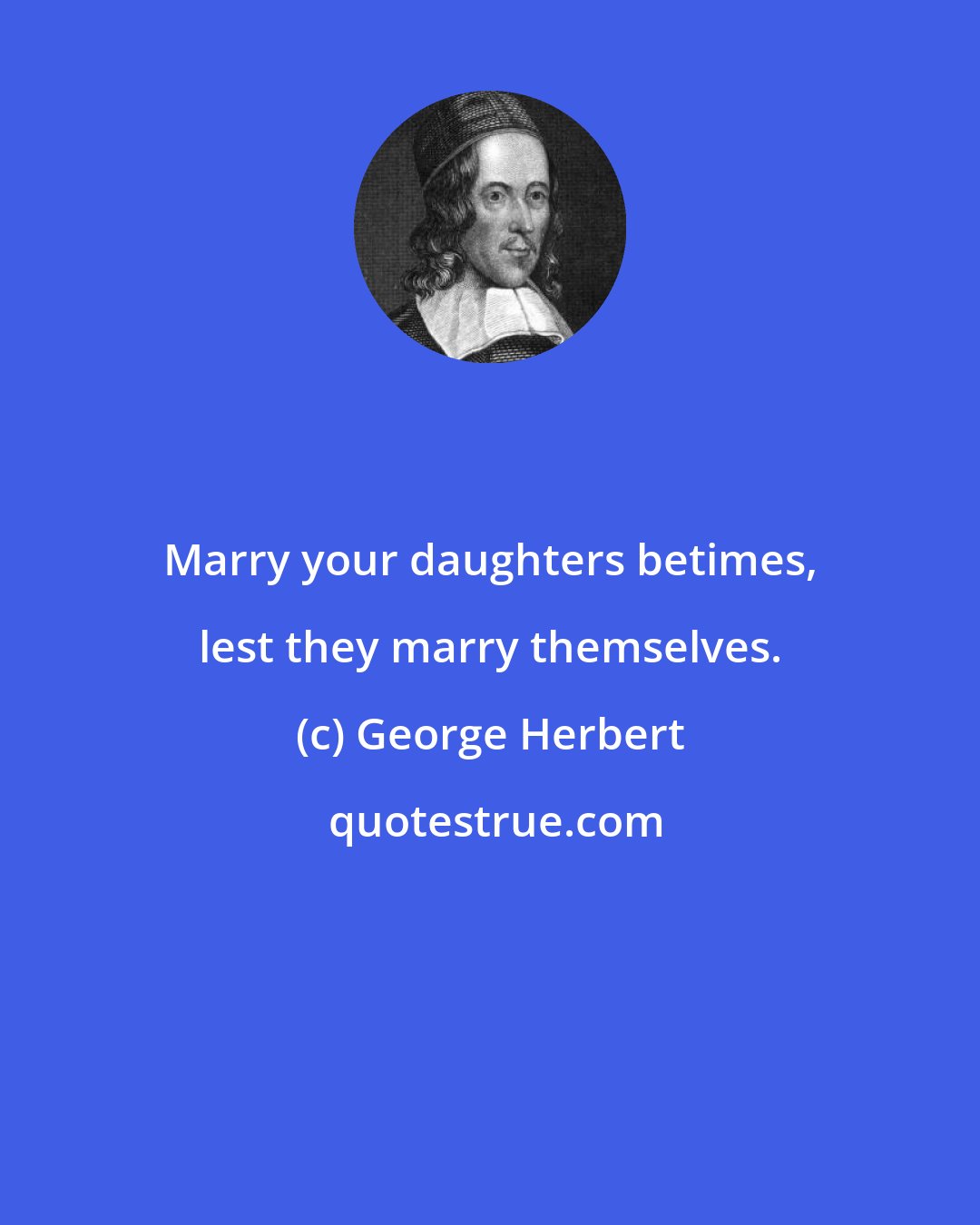 George Herbert: Marry your daughters betimes, lest they marry themselves.