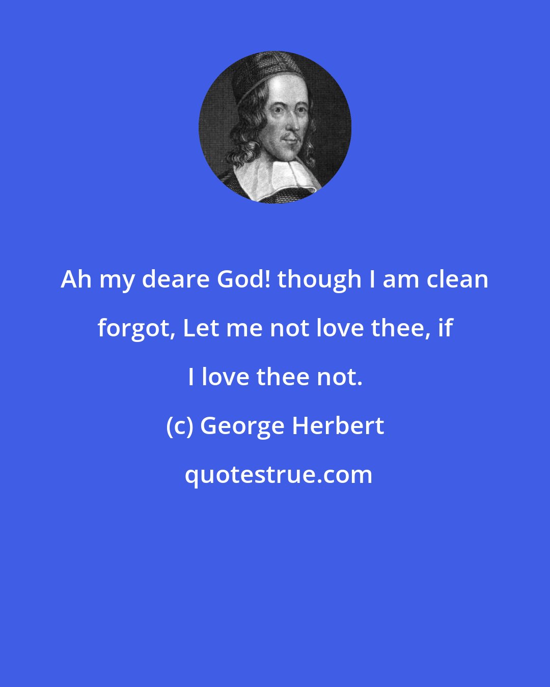 George Herbert: Ah my deare God! though I am clean forgot, Let me not love thee, if I love thee not.