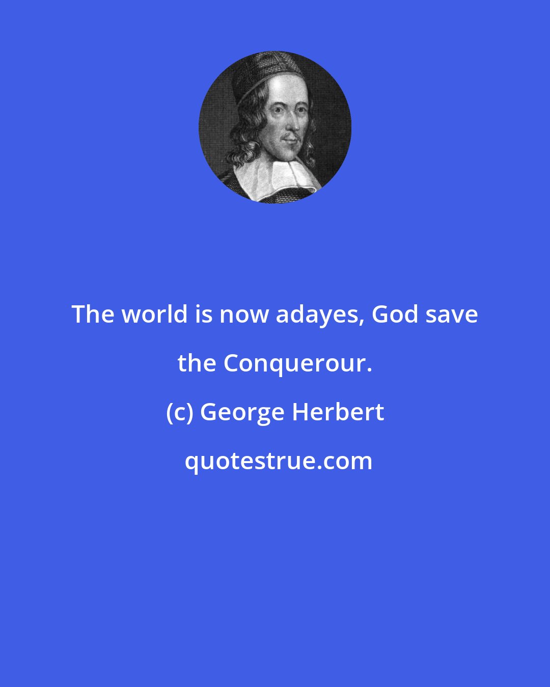 George Herbert: The world is now adayes, God save the Conquerour.