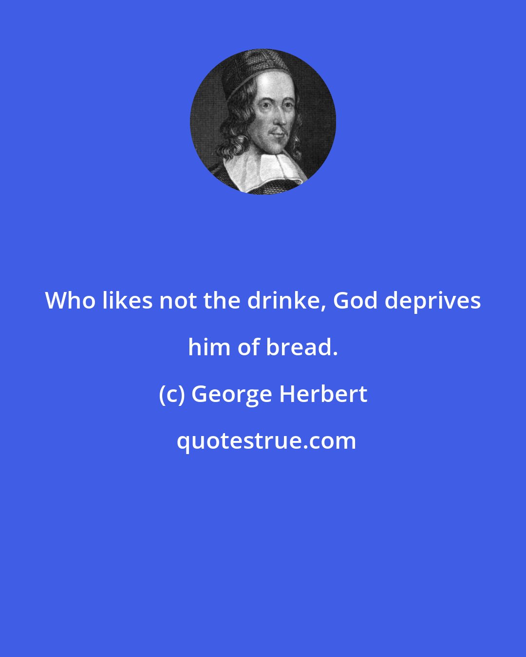 George Herbert: Who likes not the drinke, God deprives him of bread.