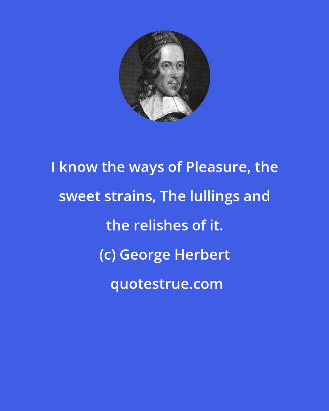 George Herbert: I know the ways of Pleasure, the sweet strains, The lullings and the relishes of it.