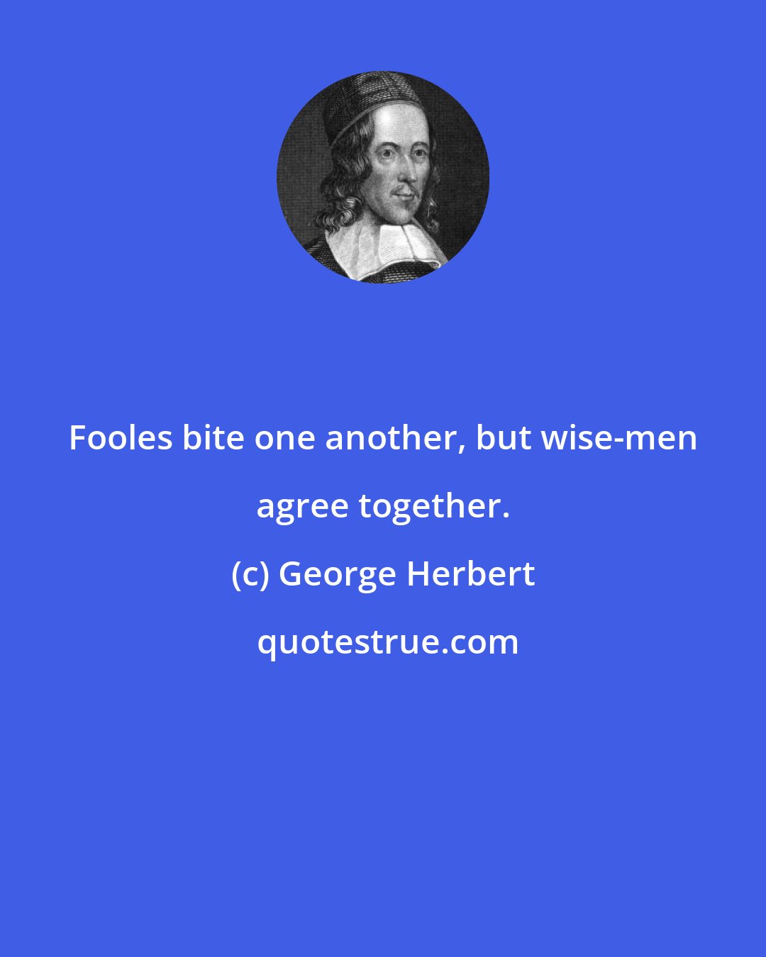 George Herbert: Fooles bite one another, but wise-men agree together.