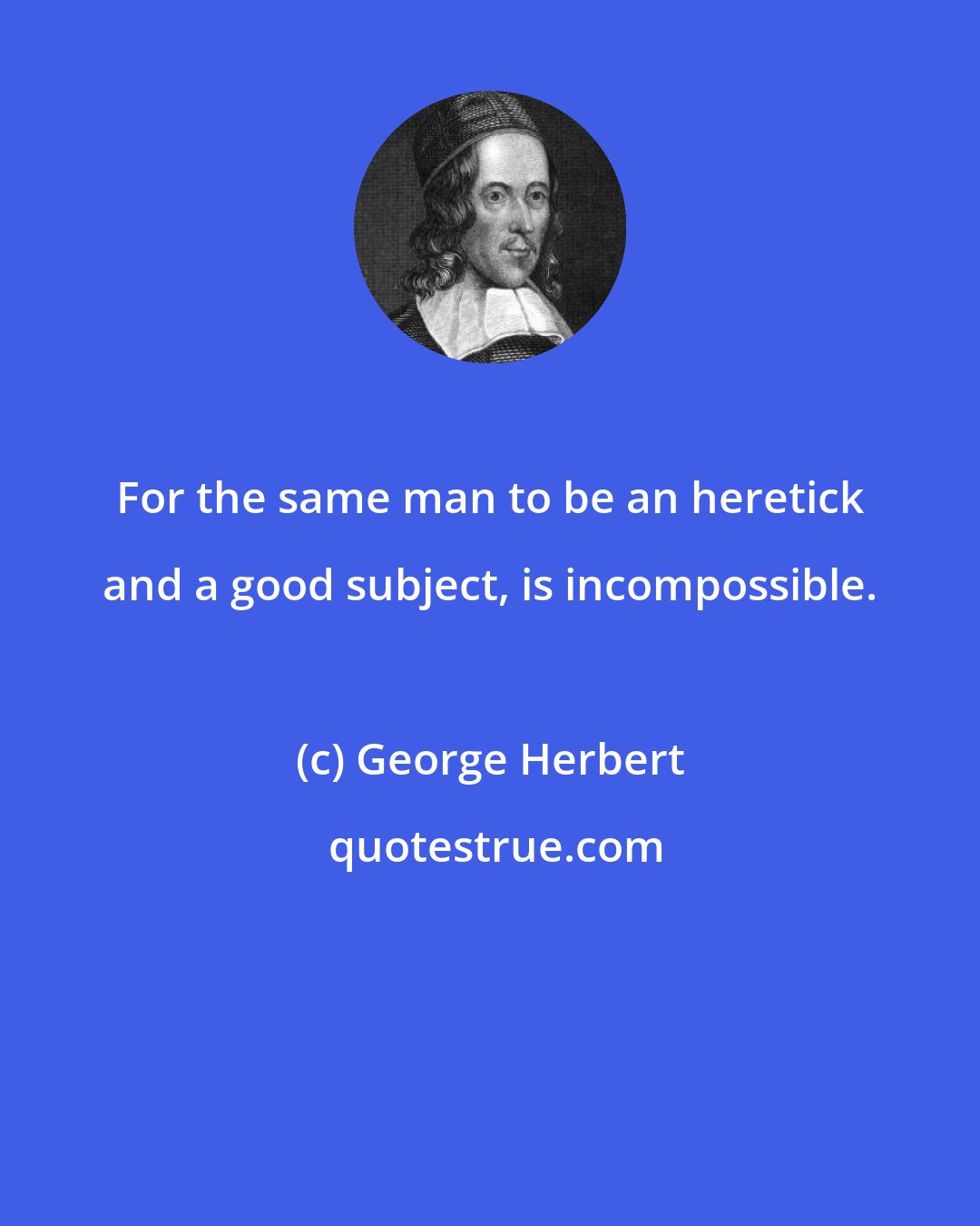 George Herbert: For the same man to be an heretick and a good subject, is incompossible.