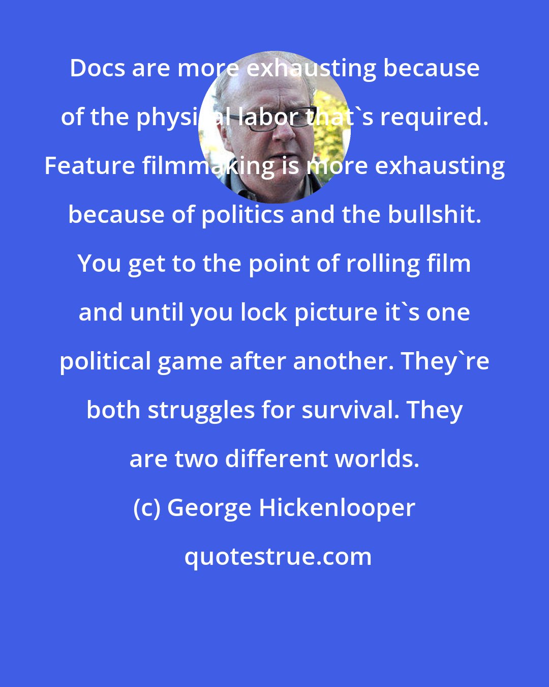 George Hickenlooper: Docs are more exhausting because of the physical labor that's required. Feature filmmaking is more exhausting because of politics and the bullshit. You get to the point of rolling film and until you lock picture it's one political game after another. They're both struggles for survival. They are two different worlds.