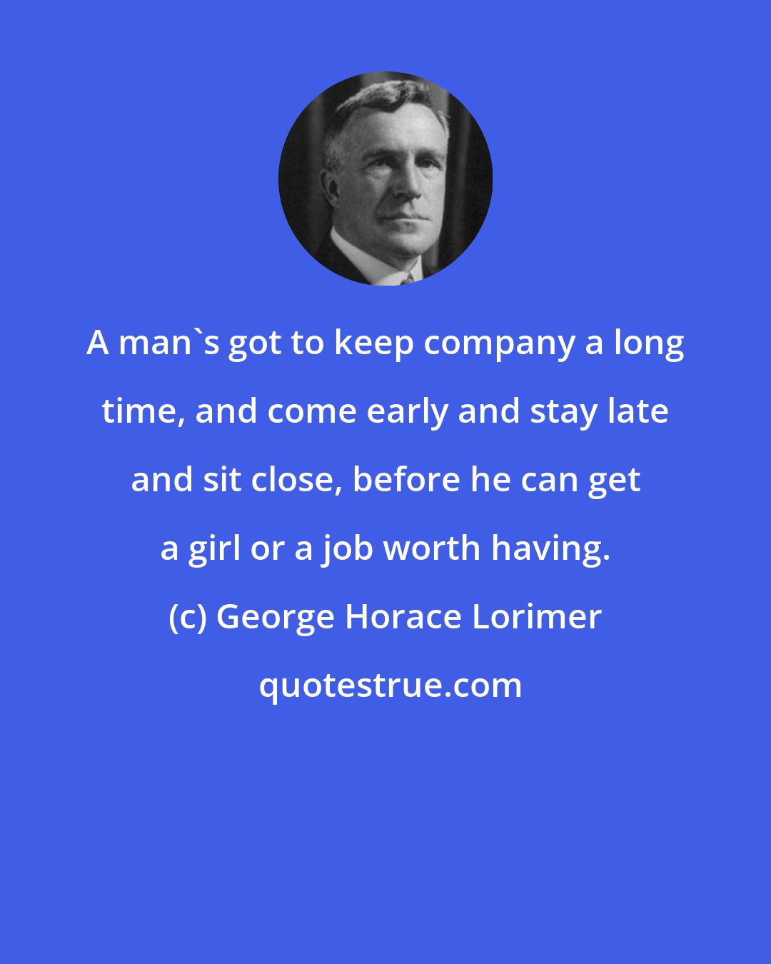 George Horace Lorimer: A man's got to keep company a long time, and come early and stay late and sit close, before he can get a girl or a job worth having.