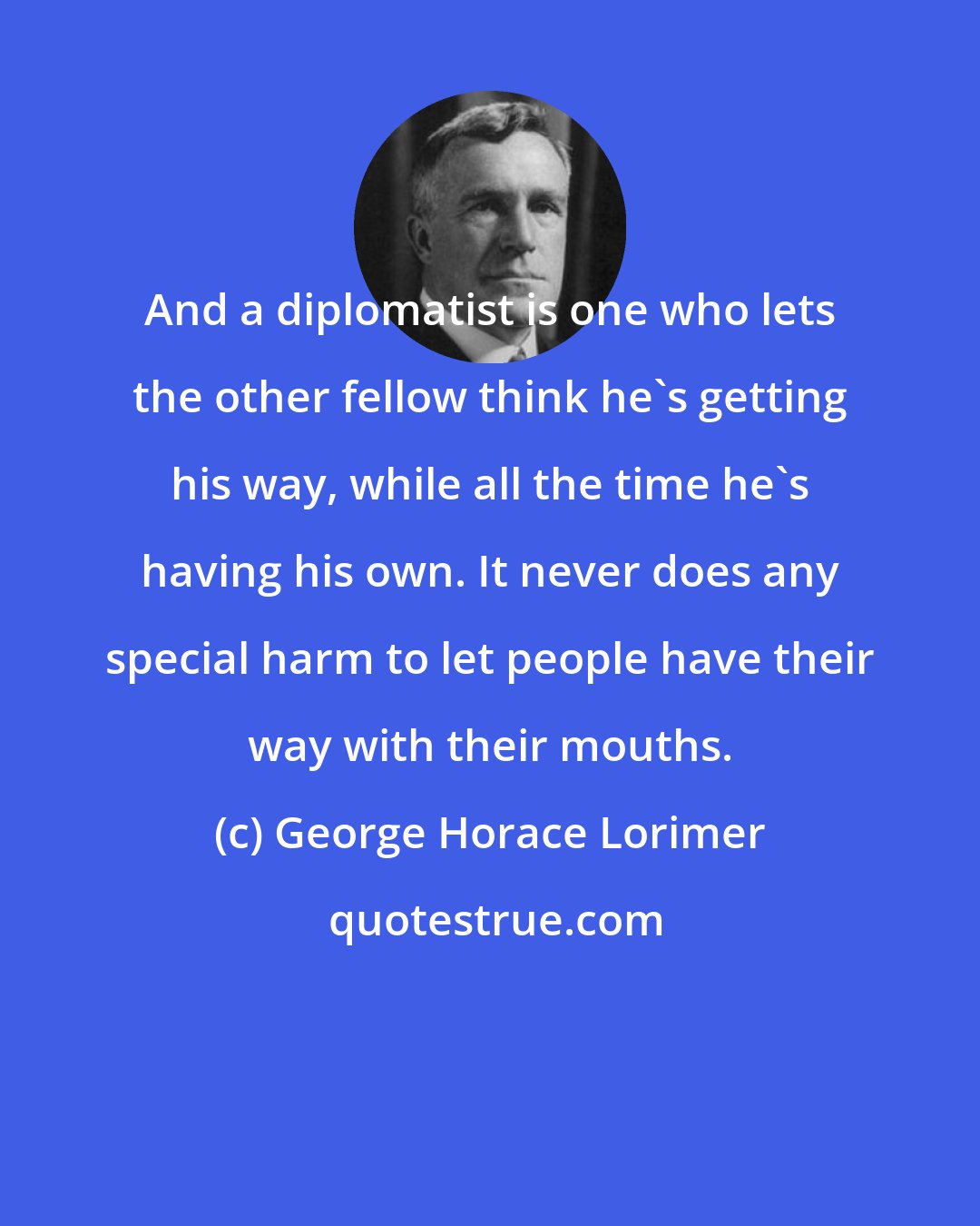 George Horace Lorimer: And a diplomatist is one who lets the other fellow think he's getting his way, while all the time he's having his own. It never does any special harm to let people have their way with their mouths.