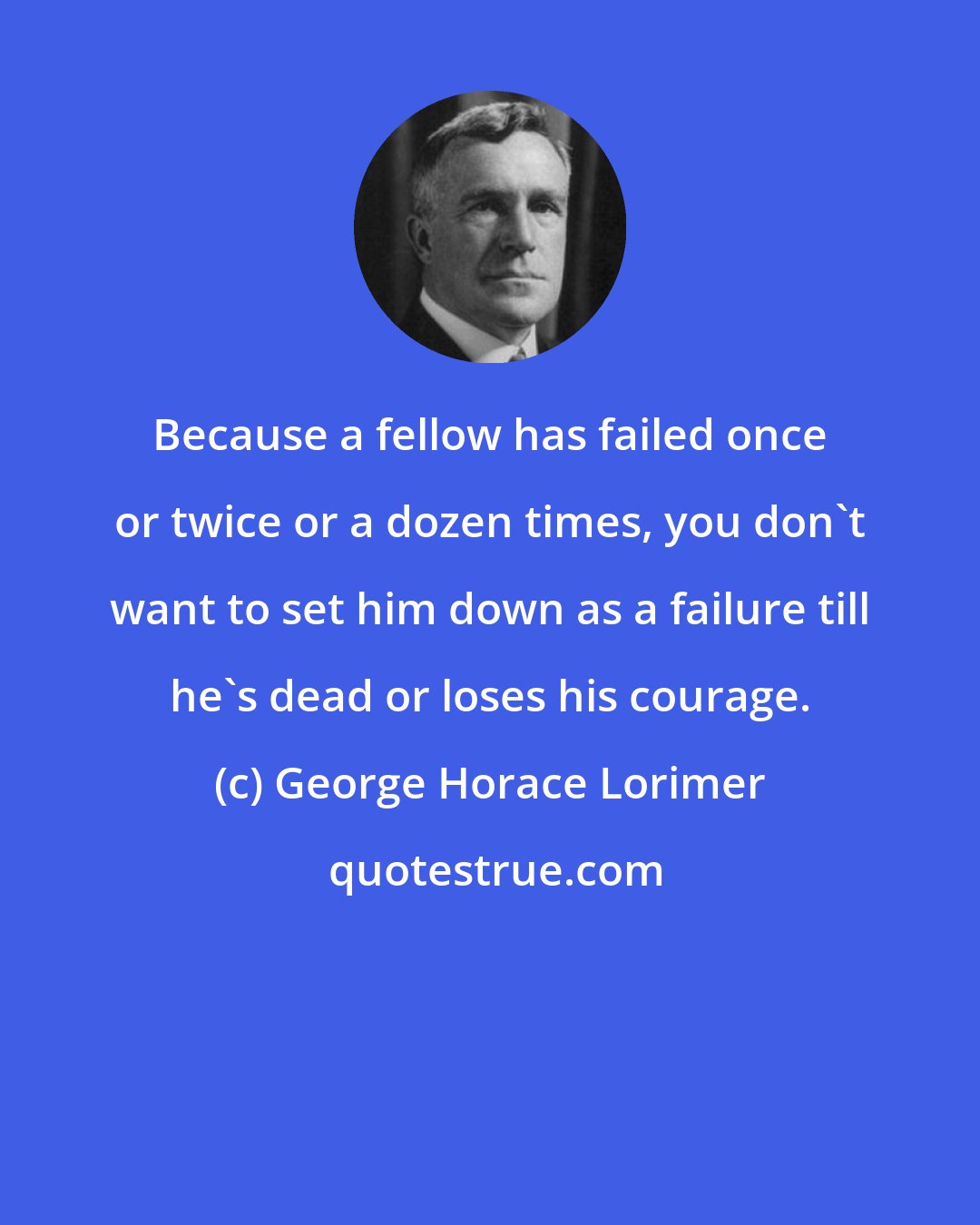 George Horace Lorimer: Because a fellow has failed once or twice or a dozen times, you don't want to set him down as a failure till he's dead or loses his courage.