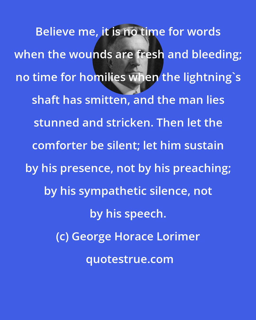 George Horace Lorimer: Believe me, it is no time for words when the wounds are fresh and bleeding; no time for homilies when the lightning's shaft has smitten, and the man lies stunned and stricken. Then let the comforter be silent; let him sustain by his presence, not by his preaching; by his sympathetic silence, not by his speech.