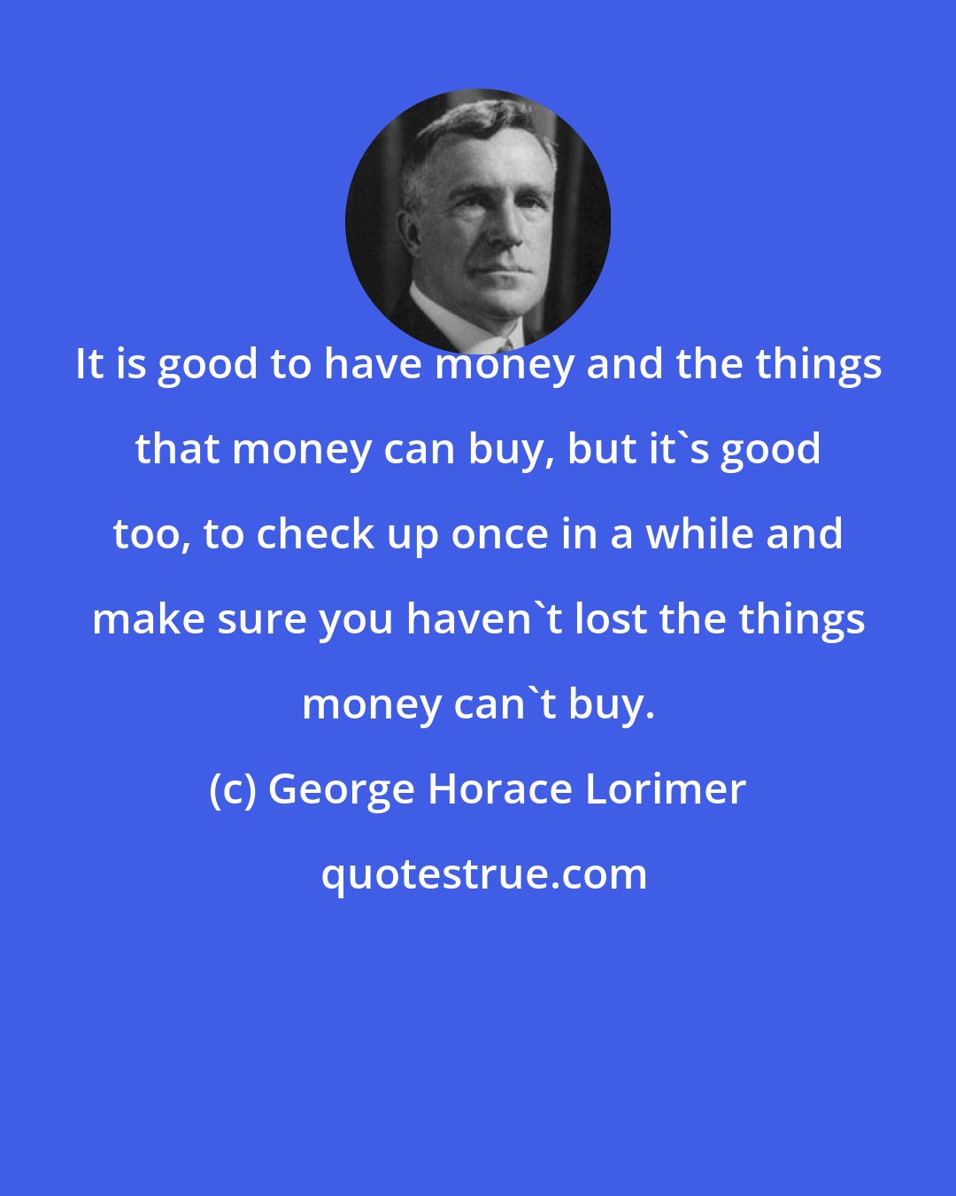 George Horace Lorimer: It is good to have money and the things that money can buy, but it's good too, to check up once in a while and make sure you haven't lost the things money can't buy.