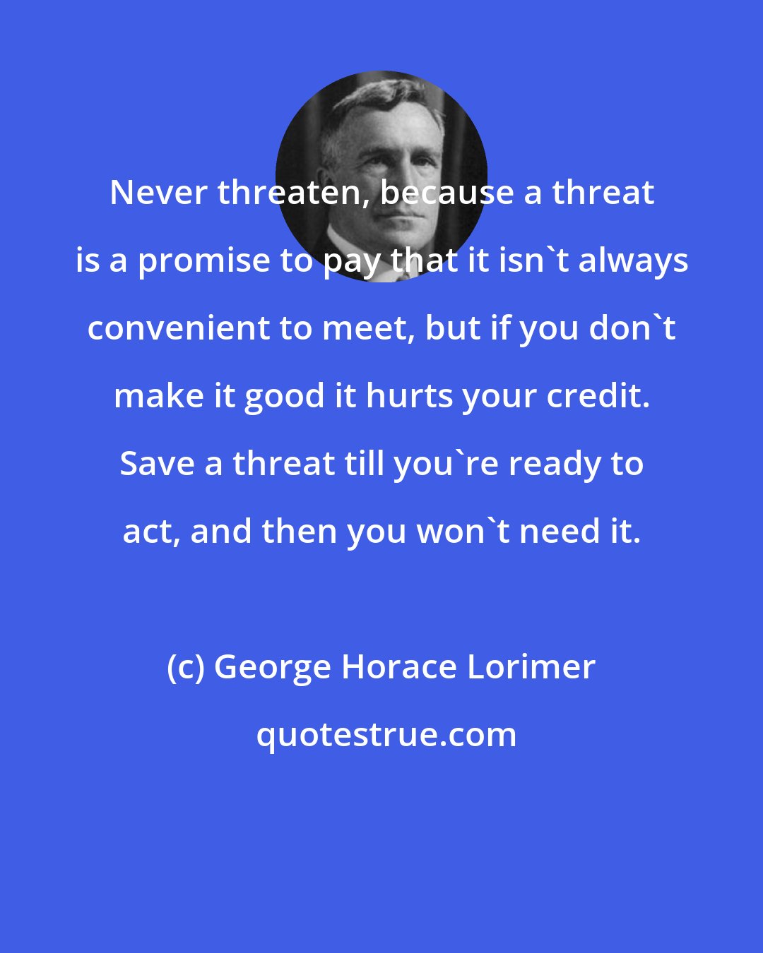 George Horace Lorimer: Never threaten, because a threat is a promise to pay that it isn't always convenient to meet, but if you don't make it good it hurts your credit. Save a threat till you're ready to act, and then you won't need it.