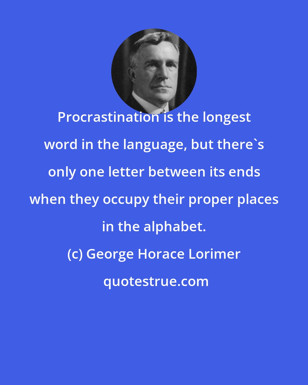 George Horace Lorimer: Procrastination is the longest word in the language, but there's only one letter between its ends when they occupy their proper places in the alphabet.