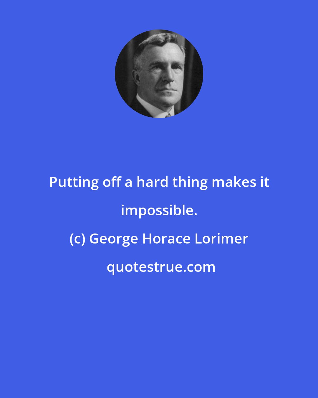 George Horace Lorimer: Putting off a hard thing makes it impossible.