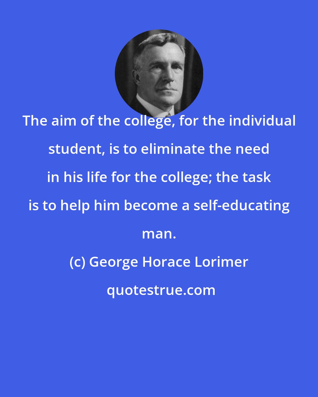 George Horace Lorimer: The aim of the college, for the individual student, is to eliminate the need in his life for the college; the task is to help him become a self-educating man.