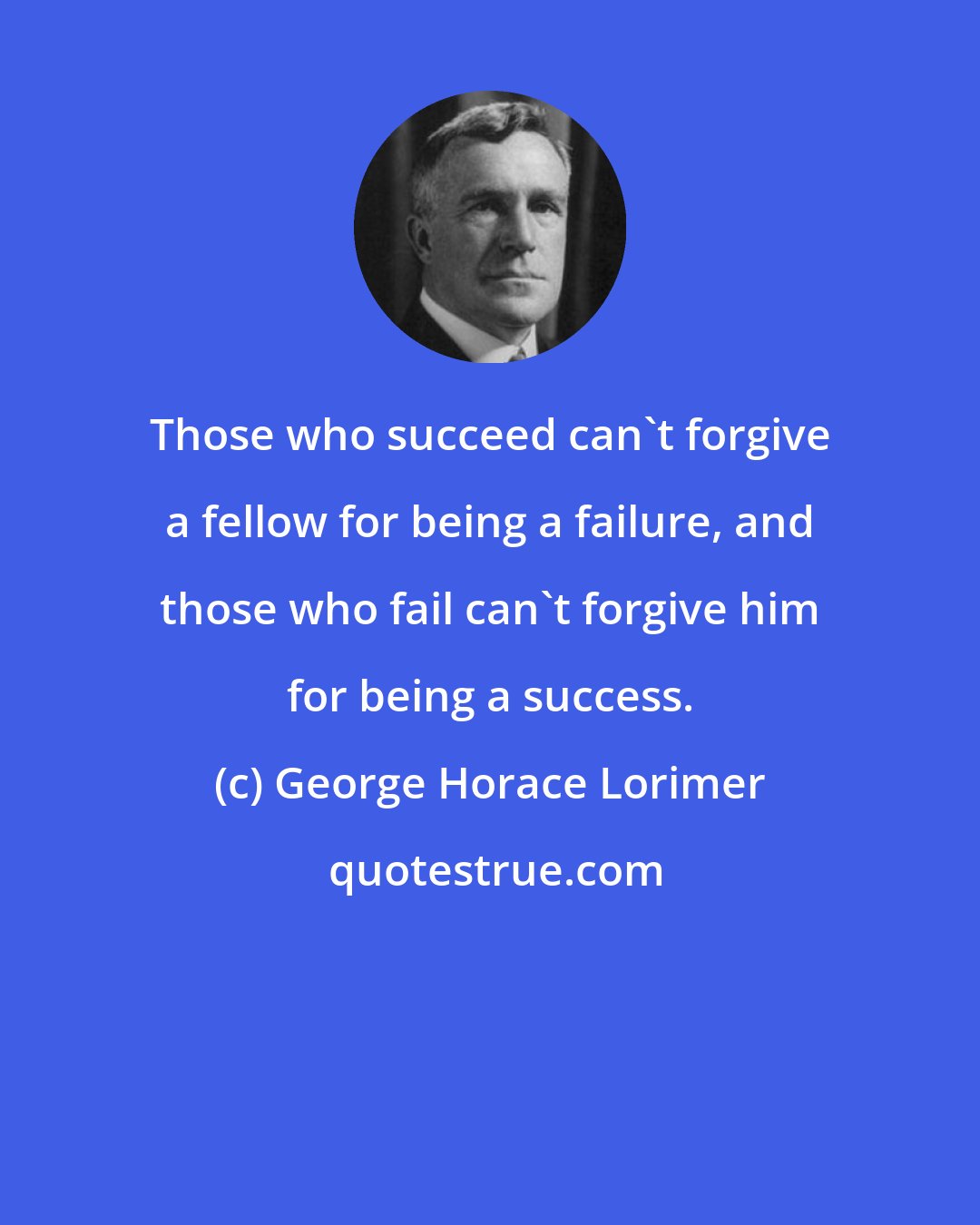 George Horace Lorimer: Those who succeed can't forgive a fellow for being a failure, and those who fail can't forgive him for being a success.