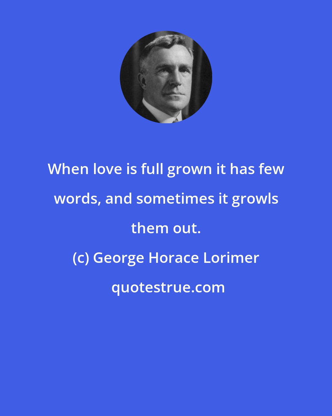 George Horace Lorimer: When love is full grown it has few words, and sometimes it growls them out.