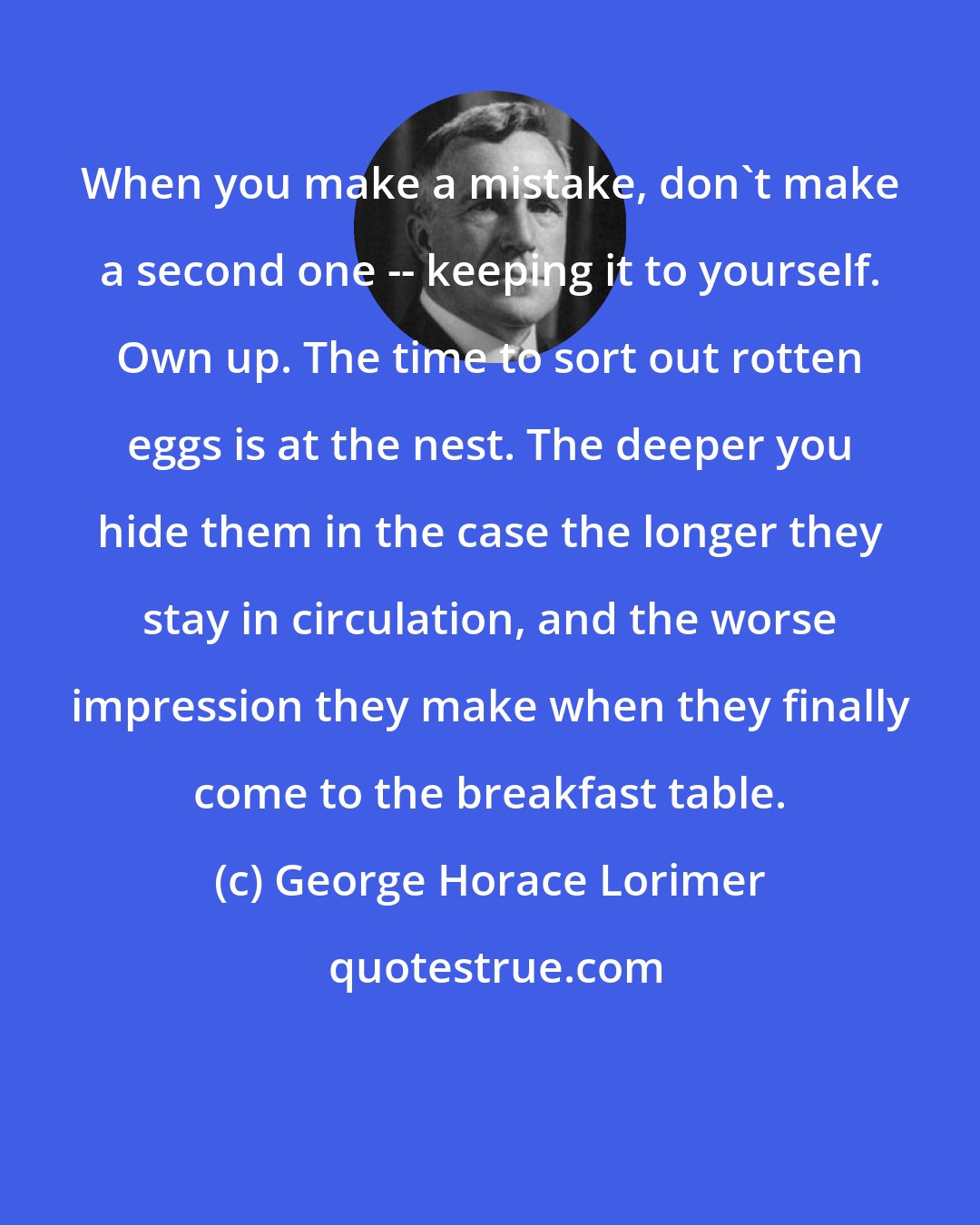 George Horace Lorimer: When you make a mistake, don't make a second one -- keeping it to yourself. Own up. The time to sort out rotten eggs is at the nest. The deeper you hide them in the case the longer they stay in circulation, and the worse impression they make when they finally come to the breakfast table.