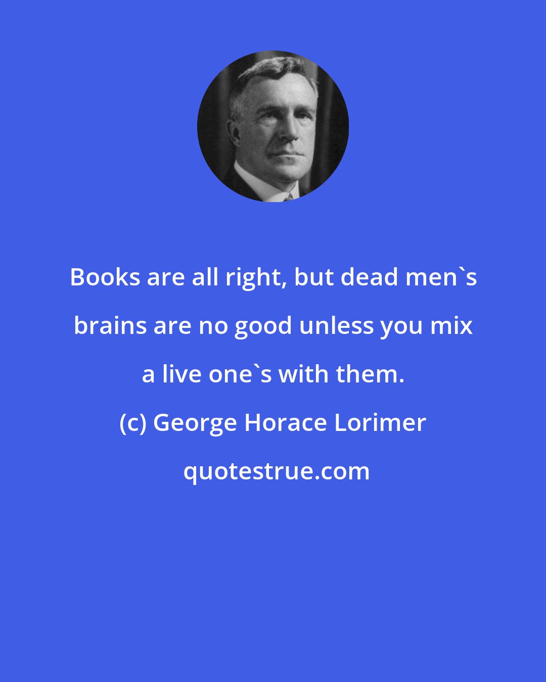 George Horace Lorimer: Books are all right, but dead men's brains are no good unless you mix a live one's with them.