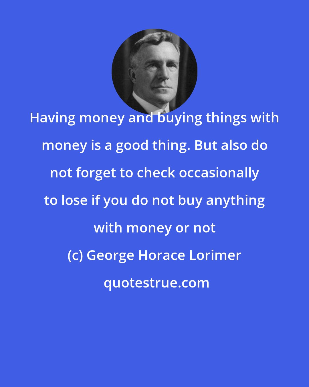 George Horace Lorimer: Having money and buying things with money is a good thing. But also do not forget to check occasionally to lose if you do not buy anything with money or not