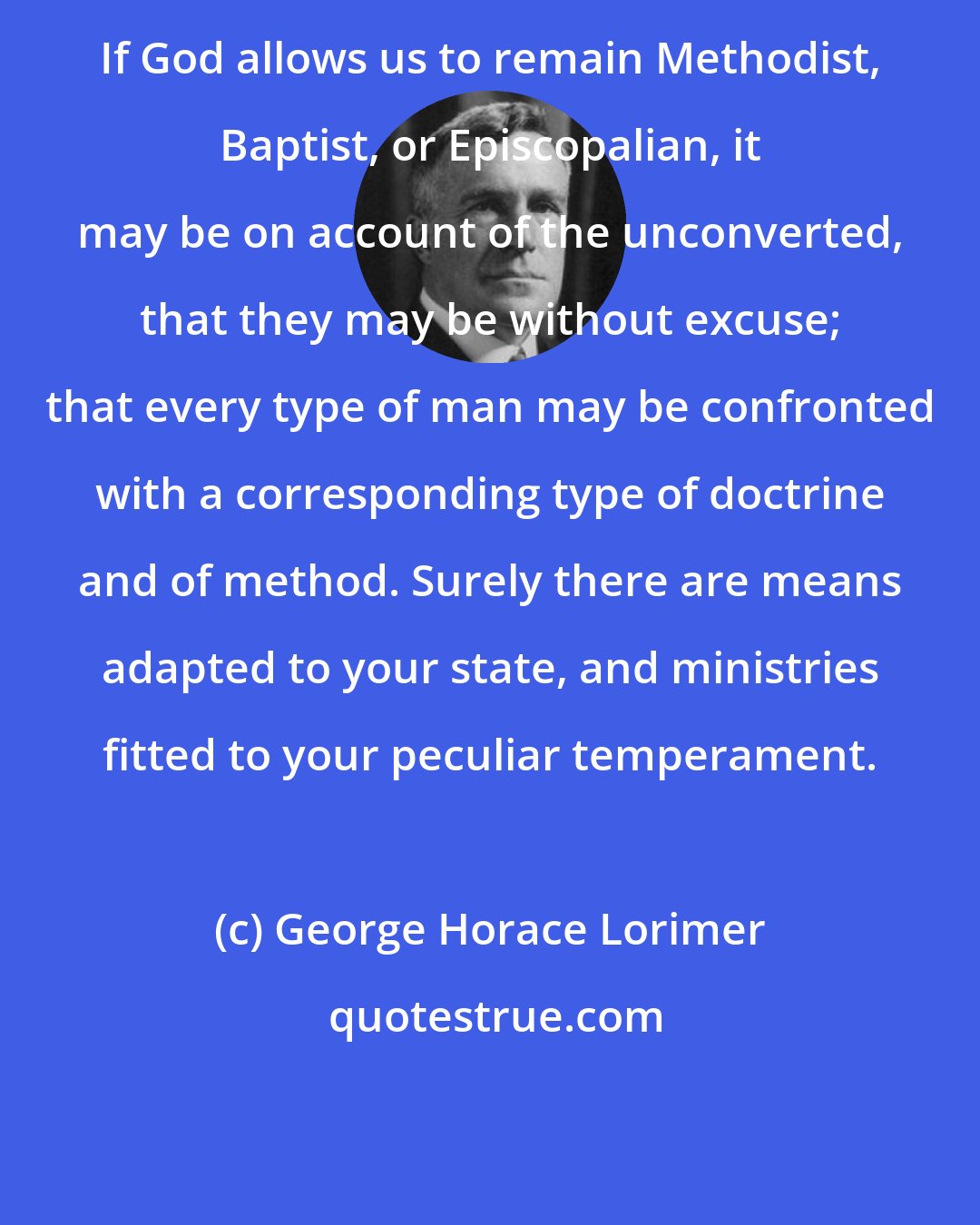 George Horace Lorimer: If God allows us to remain Methodist, Baptist, or Episcopalian, it may be on account of the unconverted, that they may be without excuse; that every type of man may be confronted with a corresponding type of doctrine and of method. Surely there are means adapted to your state, and ministries fitted to your peculiar temperament.