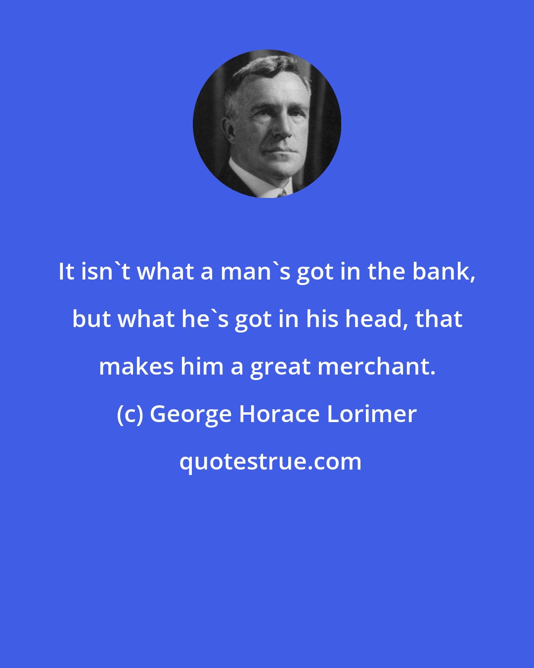 George Horace Lorimer: It isn't what a man's got in the bank, but what he's got in his head, that makes him a great merchant.