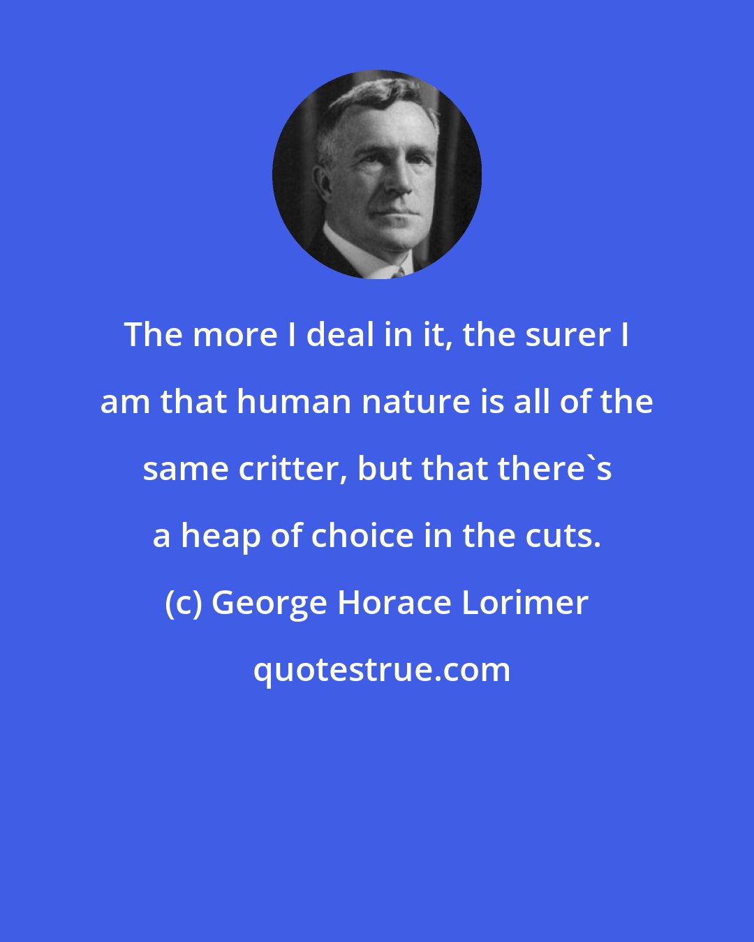 George Horace Lorimer: The more I deal in it, the surer I am that human nature is all of the same critter, but that there's a heap of choice in the cuts.