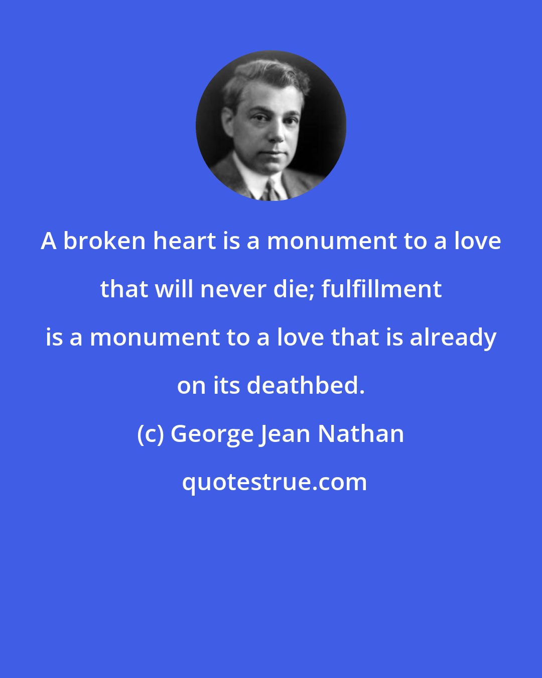 George Jean Nathan: A broken heart is a monument to a love that will never die; fulfillment is a monument to a love that is already on its deathbed.