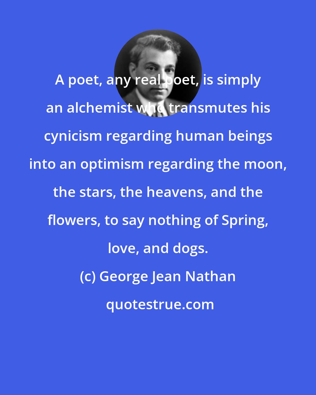 George Jean Nathan: A poet, any real poet, is simply an alchemist who transmutes his cynicism regarding human beings into an optimism regarding the moon, the stars, the heavens, and the flowers, to say nothing of Spring, love, and dogs.