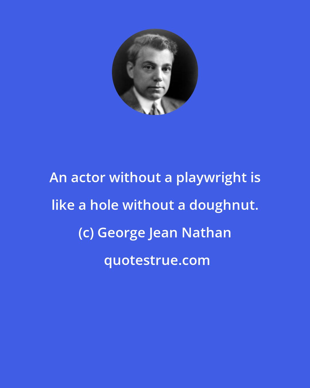 George Jean Nathan: An actor without a playwright is like a hole without a doughnut.