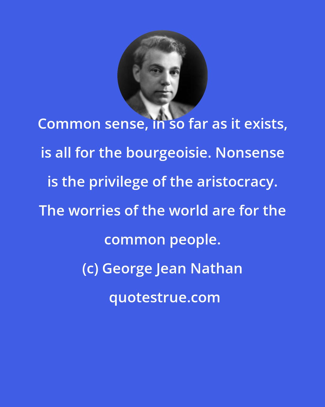 George Jean Nathan: Common sense, in so far as it exists, is all for the bourgeoisie. Nonsense is the privilege of the aristocracy. The worries of the world are for the common people.