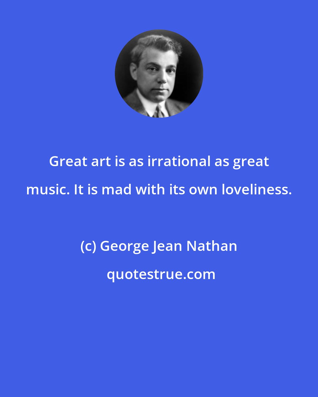 George Jean Nathan: Great art is as irrational as great music. It is mad with its own loveliness.