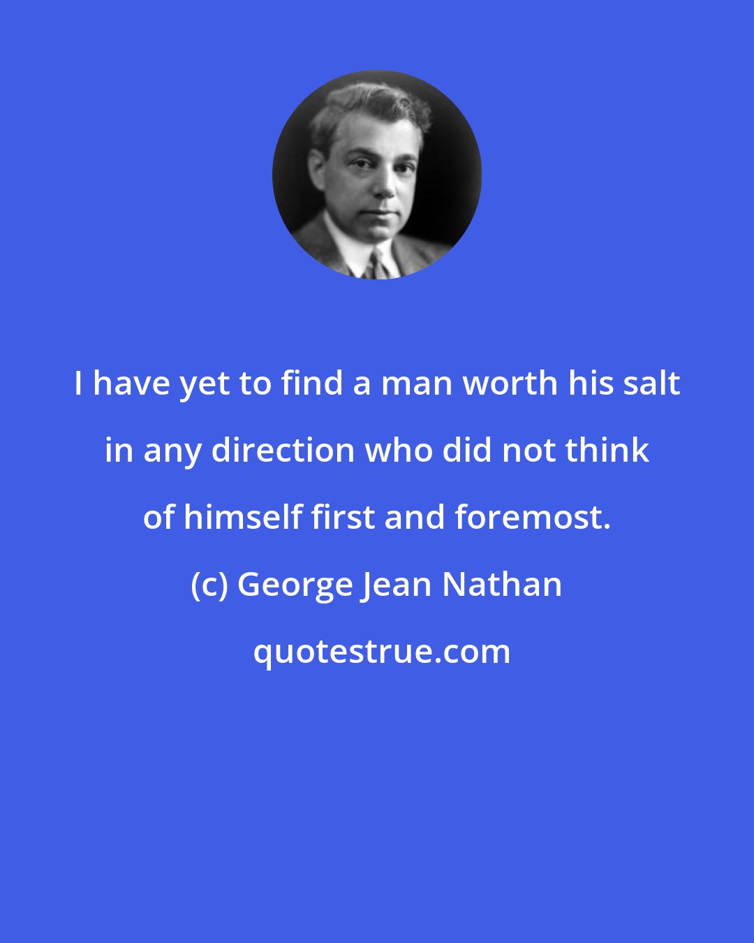 George Jean Nathan: I have yet to find a man worth his salt in any direction who did not think of himself first and foremost.