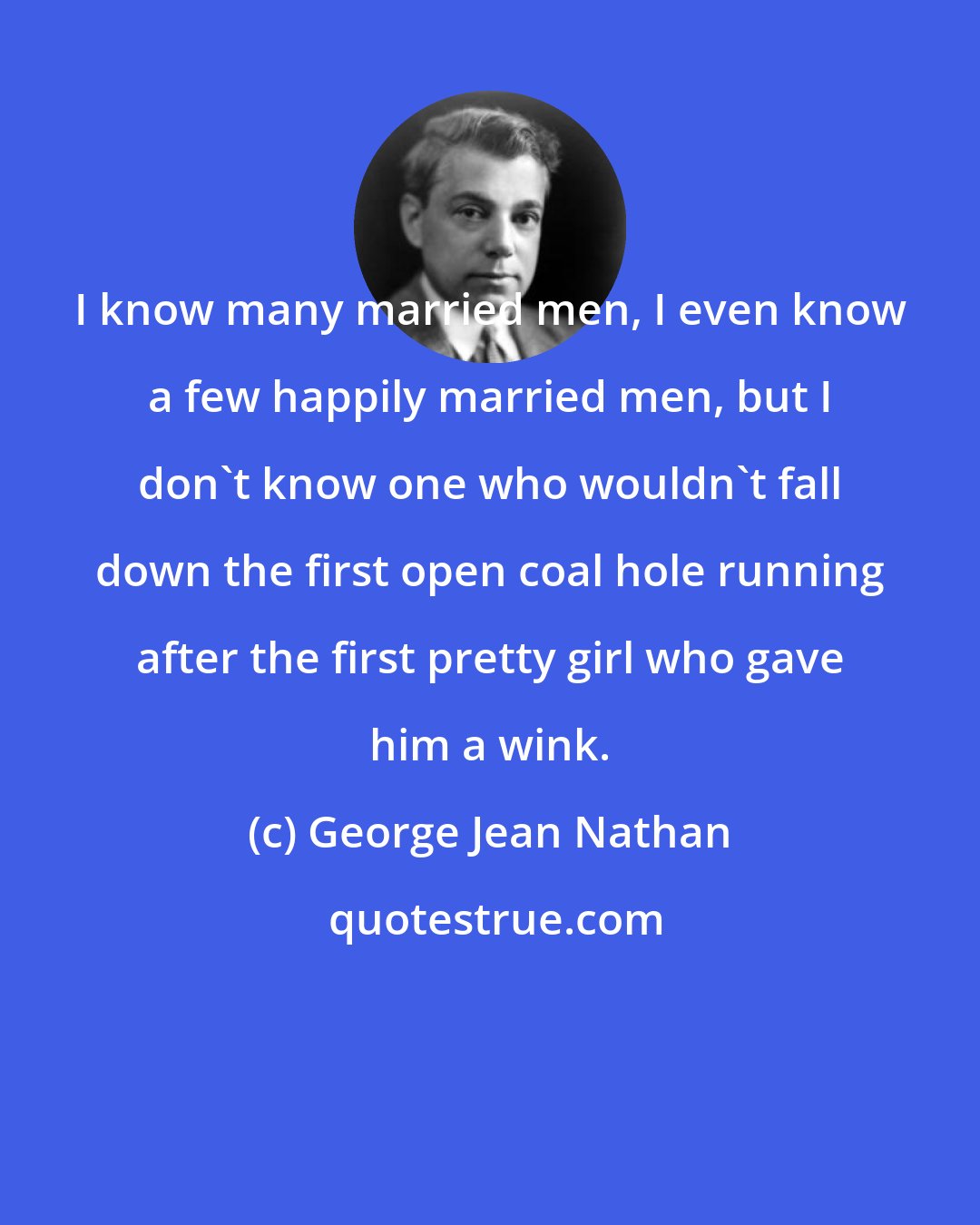 George Jean Nathan: I know many married men, I even know a few happily married men, but I don't know one who wouldn't fall down the first open coal hole running after the first pretty girl who gave him a wink.