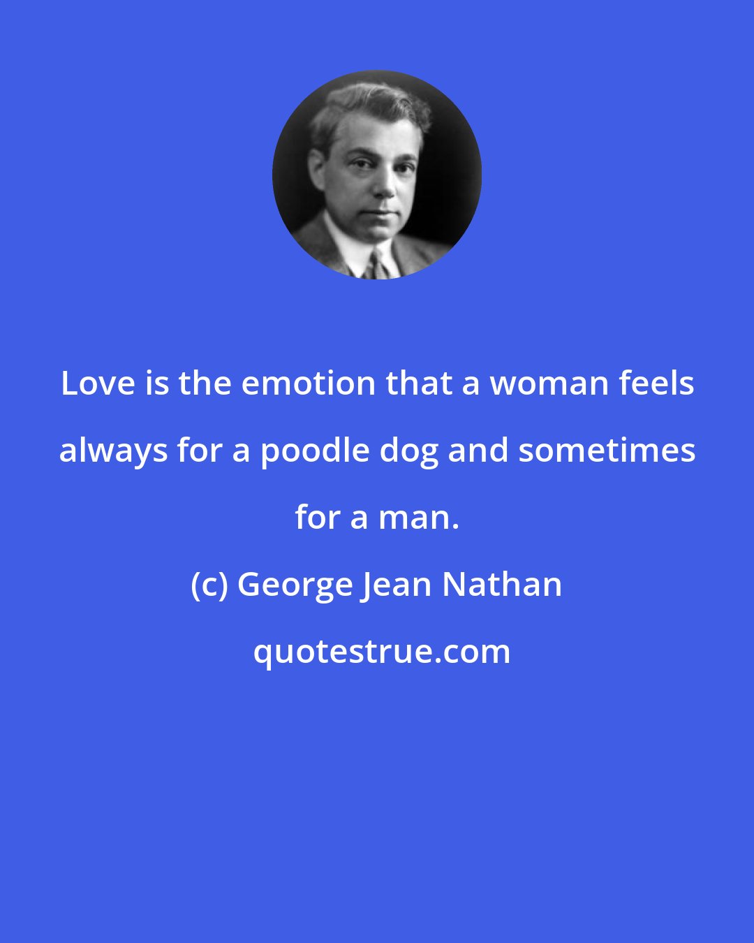 George Jean Nathan: Love is the emotion that a woman feels always for a poodle dog and sometimes for a man.