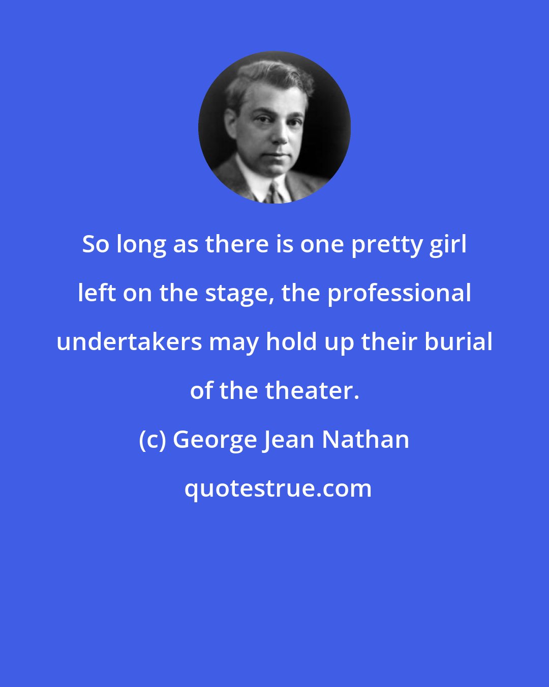 George Jean Nathan: So long as there is one pretty girl left on the stage, the professional undertakers may hold up their burial of the theater.