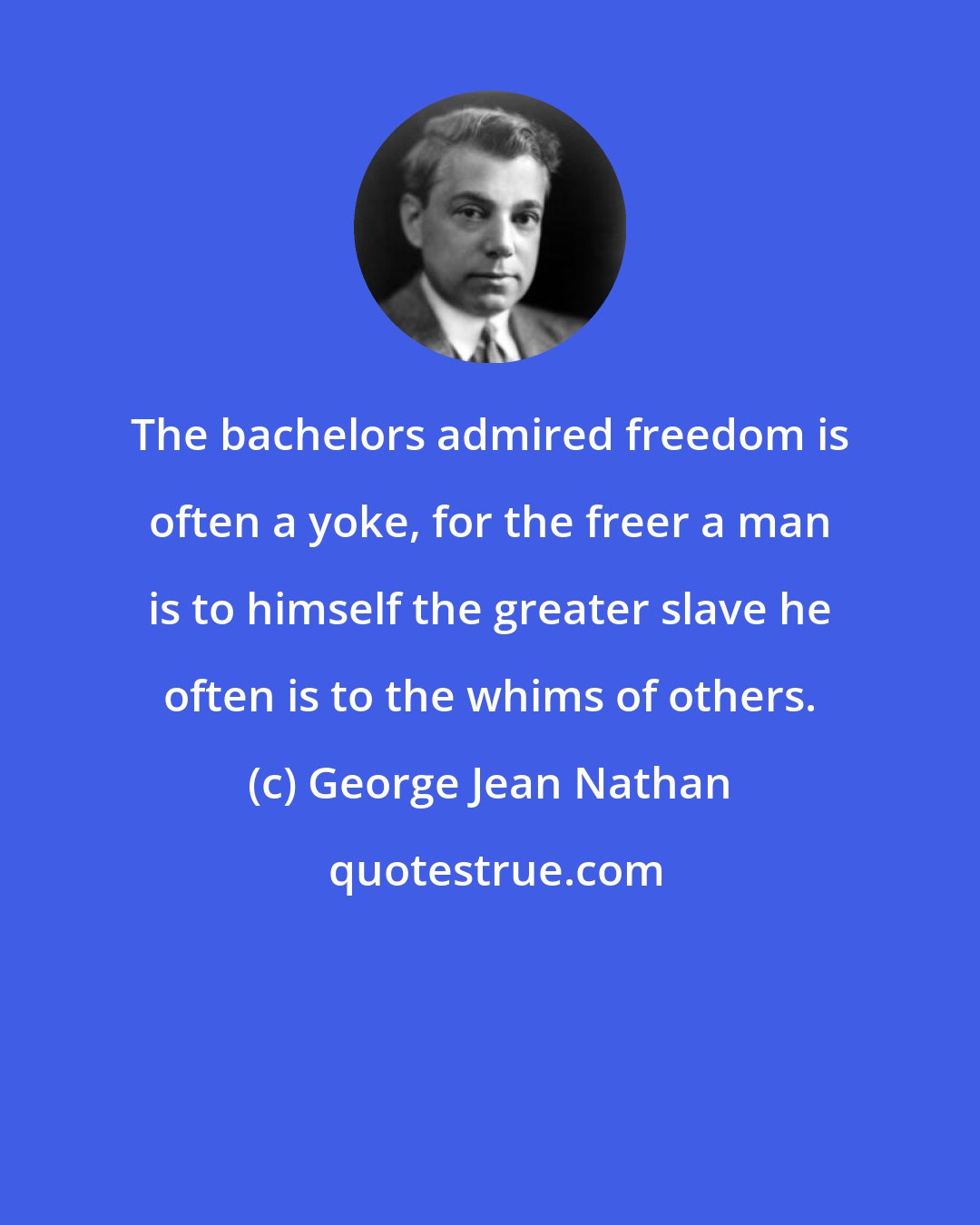 George Jean Nathan: The bachelors admired freedom is often a yoke, for the freer a man is to himself the greater slave he often is to the whims of others.