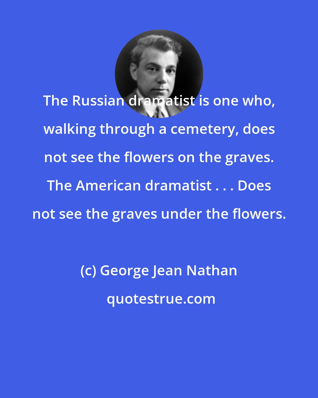 George Jean Nathan: The Russian dramatist is one who, walking through a cemetery, does not see the flowers on the graves. The American dramatist . . . Does not see the graves under the flowers.