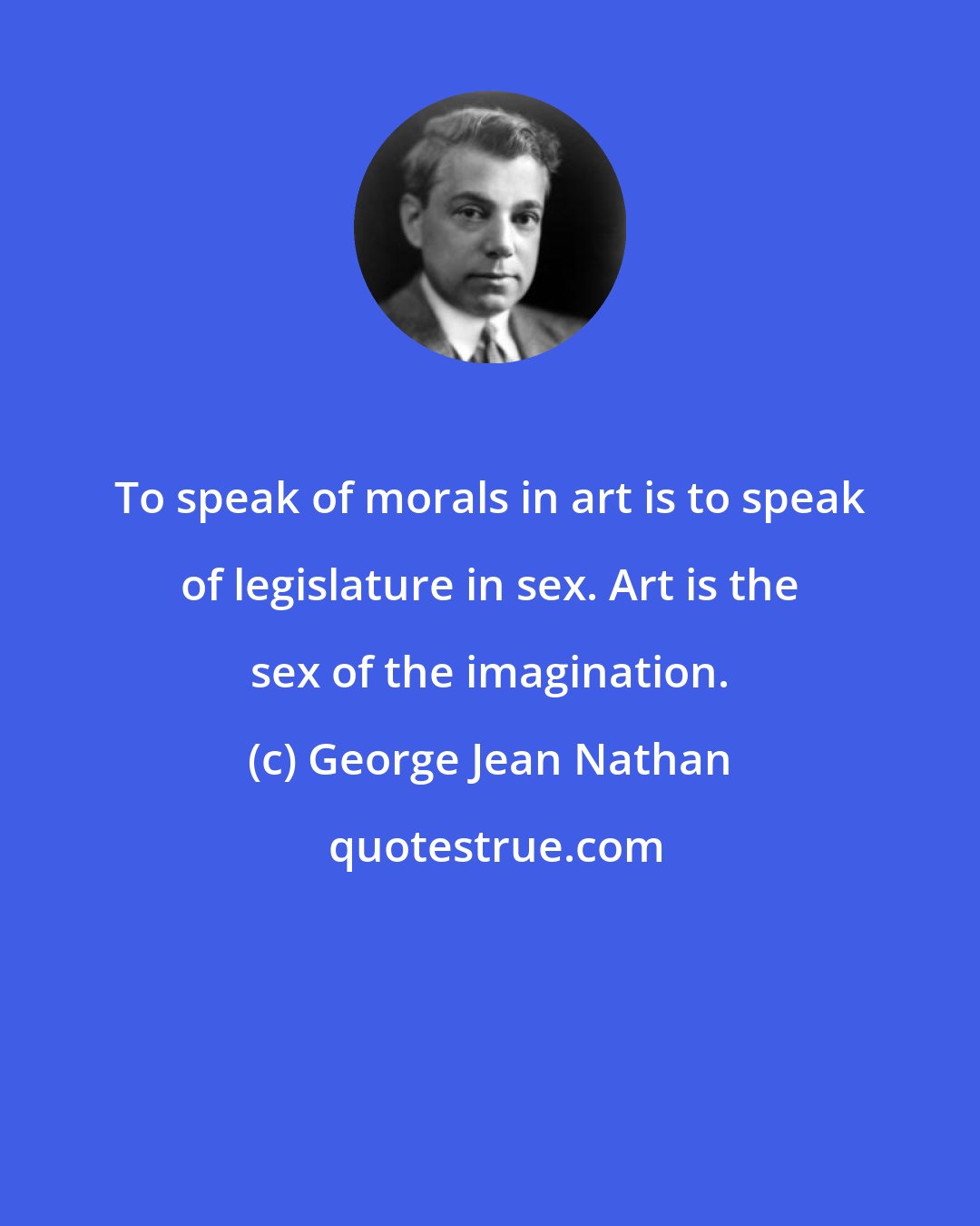 George Jean Nathan: To speak of morals in art is to speak of legislature in sex. Art is the sex of the imagination.