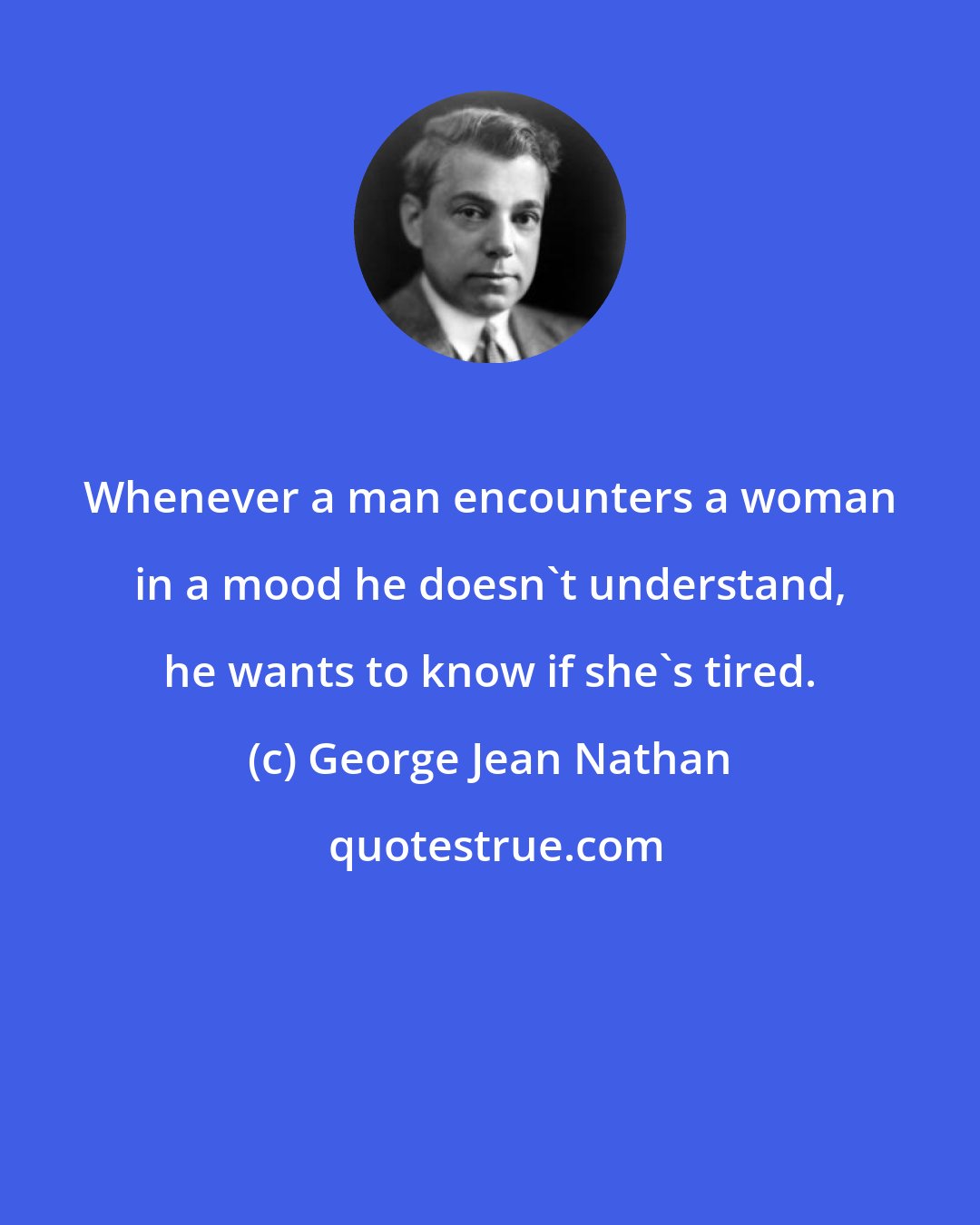 George Jean Nathan: Whenever a man encounters a woman in a mood he doesn't understand, he wants to know if she's tired.