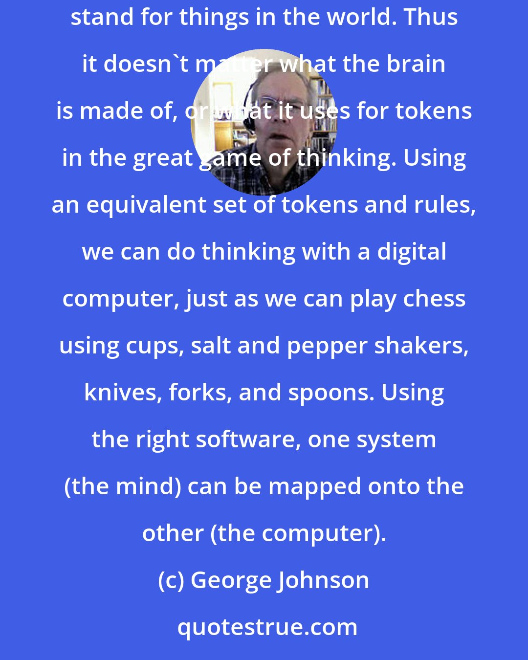 George Johnson: Artificial intelligence is based on the assumption that the mind can be described as some kind of formal system manipulating symbols that stand for things in the world. Thus it doesn't matter what the brain is made of, or what it uses for tokens in the great game of thinking. Using an equivalent set of tokens and rules, we can do thinking with a digital computer, just as we can play chess using cups, salt and pepper shakers, knives, forks, and spoons. Using the right software, one system (the mind) can be mapped onto the other (the computer).