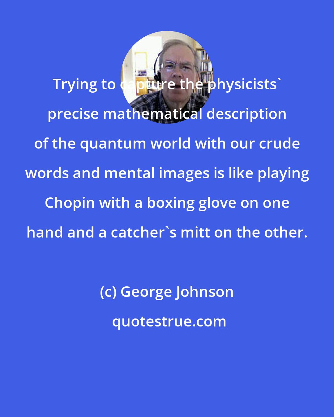 George Johnson: Trying to capture the physicists' precise mathematical description of the quantum world with our crude words and mental images is like playing Chopin with a boxing glove on one hand and a catcher's mitt on the other.