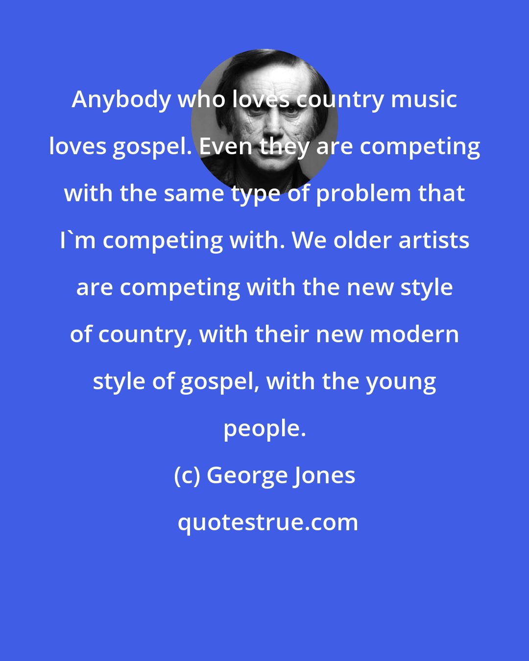 George Jones: Anybody who loves country music loves gospel. Even they are competing with the same type of problem that I'm competing with. We older artists are competing with the new style of country, with their new modern style of gospel, with the young people.