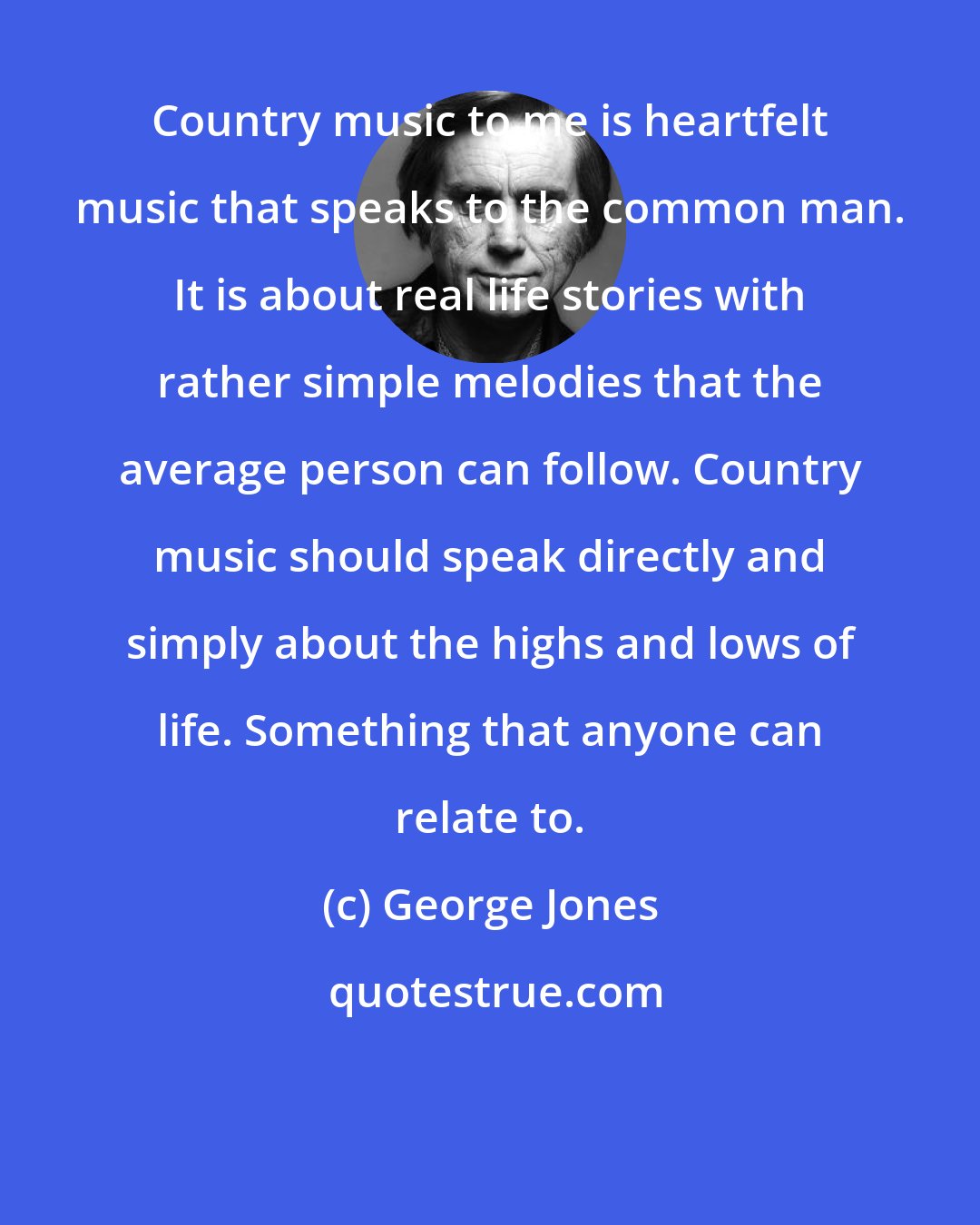 George Jones: Country music to me is heartfelt music that speaks to the common man. It is about real life stories with rather simple melodies that the average person can follow. Country music should speak directly and simply about the highs and lows of life. Something that anyone can relate to.