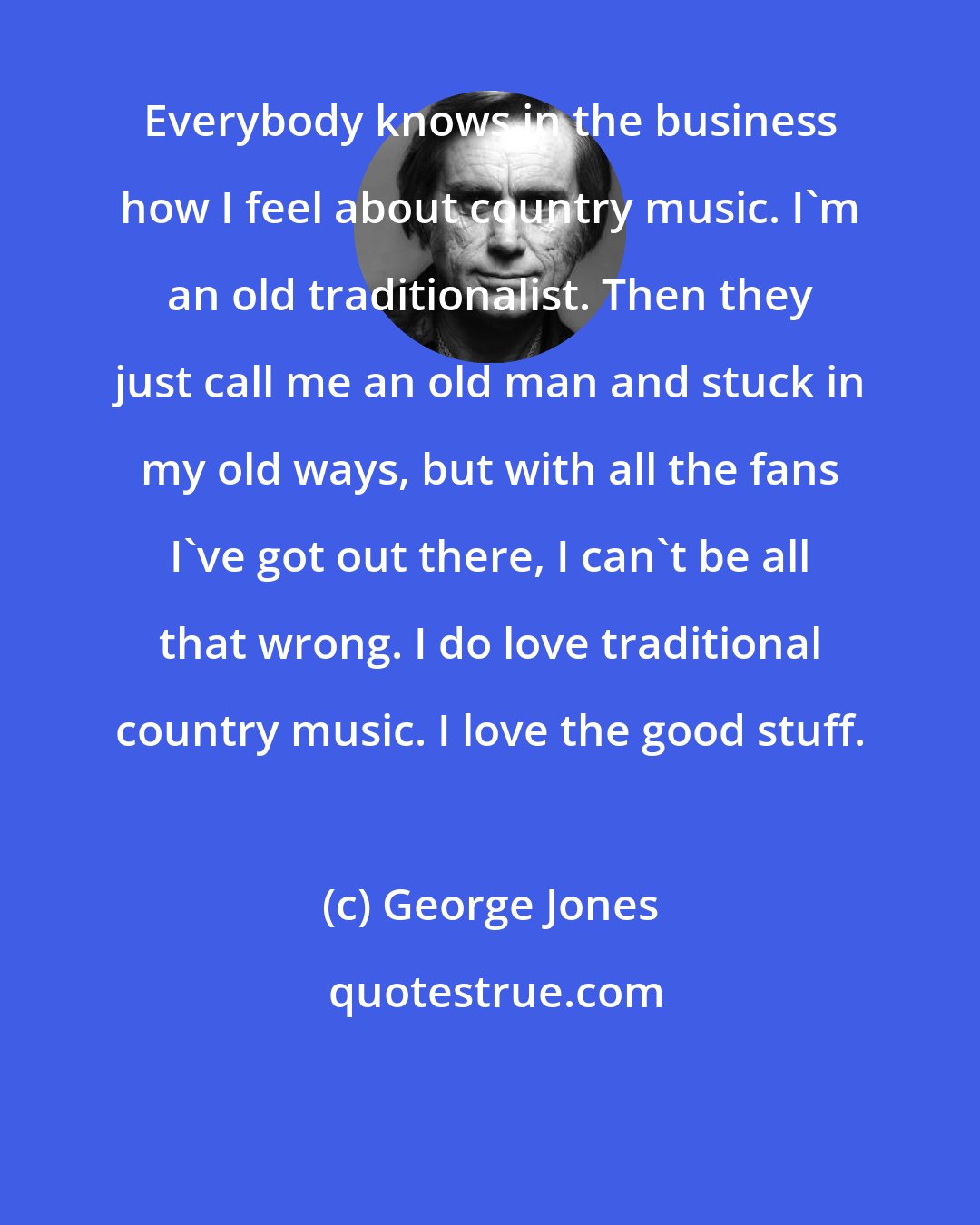 George Jones: Everybody knows in the business how I feel about country music. I'm an old traditionalist. Then they just call me an old man and stuck in my old ways, but with all the fans I've got out there, I can't be all that wrong. I do love traditional country music. I love the good stuff.