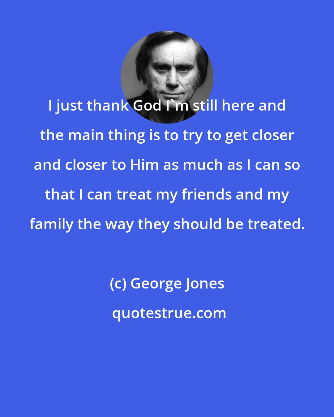 George Jones: I just thank God I'm still here and the main thing is to try to get closer and closer to Him as much as I can so that I can treat my friends and my family the way they should be treated.