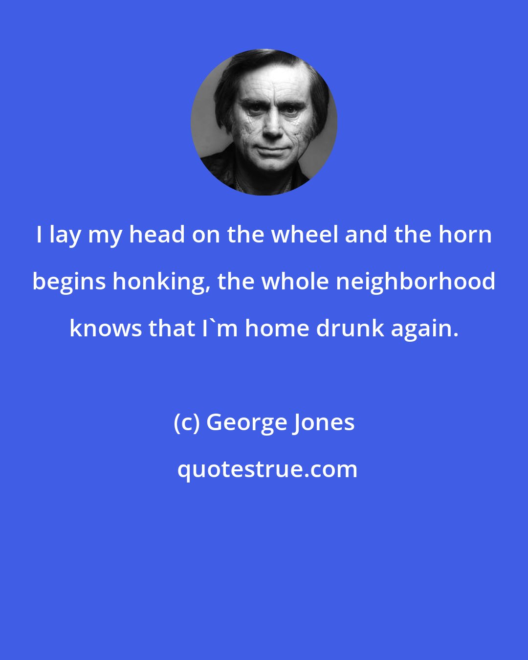 George Jones: I lay my head on the wheel and the horn begins honking, the whole neighborhood knows that I'm home drunk again.