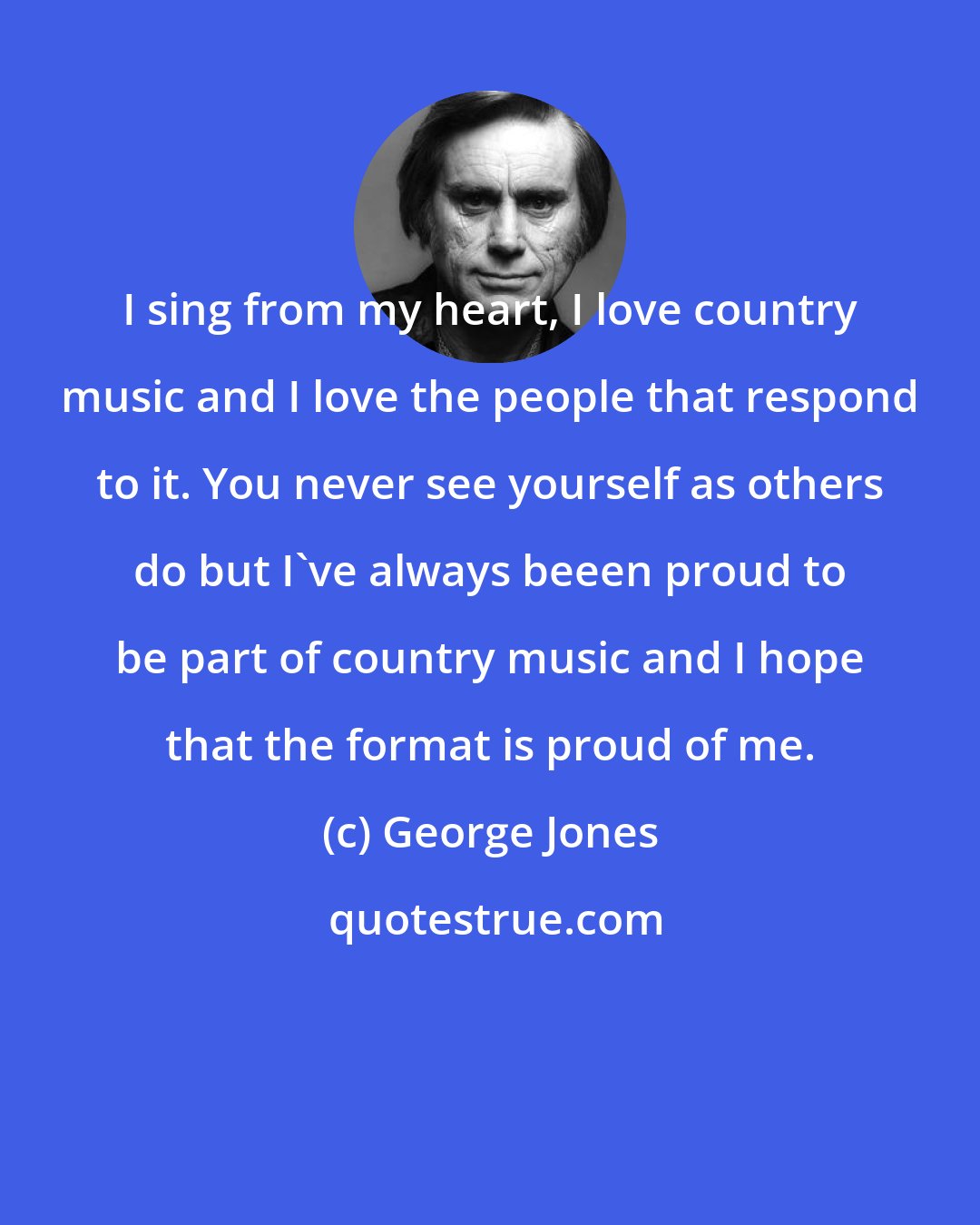 George Jones: I sing from my heart, I love country music and I love the people that respond to it. You never see yourself as others do but I've always beeen proud to be part of country music and I hope that the format is proud of me.