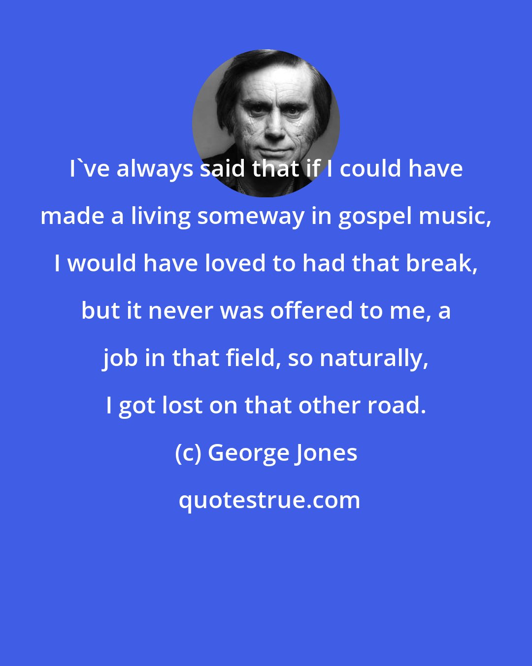 George Jones: I've always said that if I could have made a living someway in gospel music, I would have loved to had that break, but it never was offered to me, a job in that field, so naturally, I got lost on that other road.